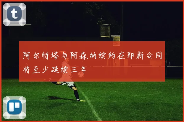 阿尔特塔与阿森纳续约在即新合同将至少延续三年