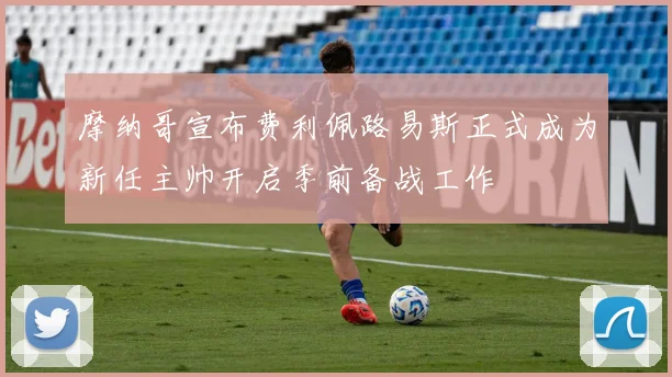 摩纳哥宣布费利佩路易斯正式成为新任主帅开启季前备战工作