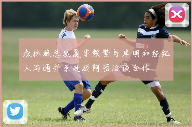 森林狼总裁夏季频繁与库明加经纪人沟通并亲赴迈阿密洽谈合作