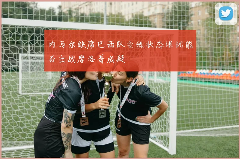 内马尔缺席巴西队合练状态堪忧能否出战摩洛哥成疑