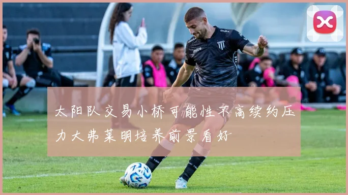 太阳队交易小桥可能性不高续约压力大弗莱明培养前景看好