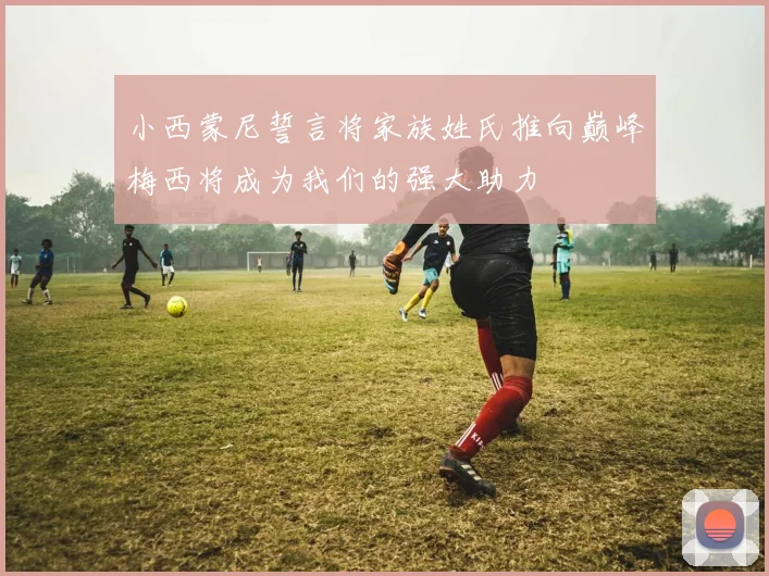 小西蒙尼誓言将家族姓氏推向巅峰梅西将成为我们的强大助力