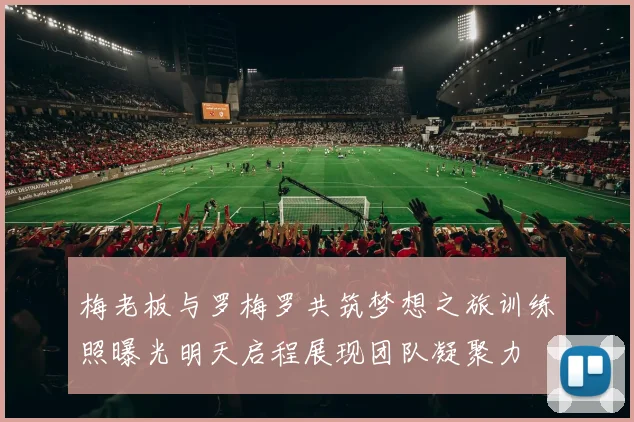 梅老板与罗梅罗共筑梦想之旅训练照曝光明天启程展现团队凝聚力
