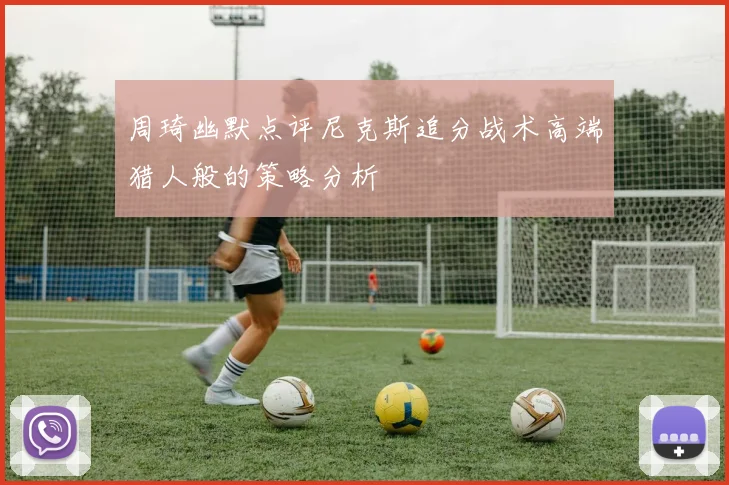 周琦幽默点评尼克斯追分战术高端猎人般的策略分析