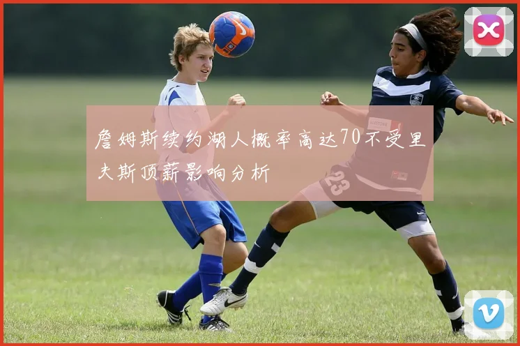 詹姆斯续约湖人概率高达70不受里夫斯顶薪影响分析