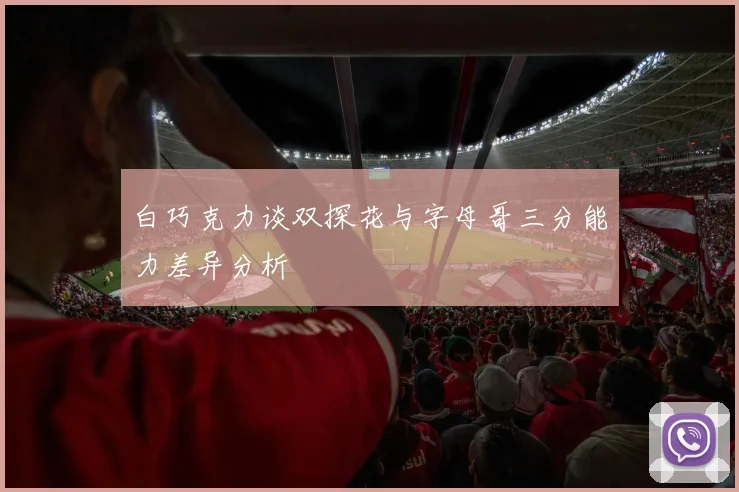 白巧克力谈双探花与字母哥三分能力差异分析