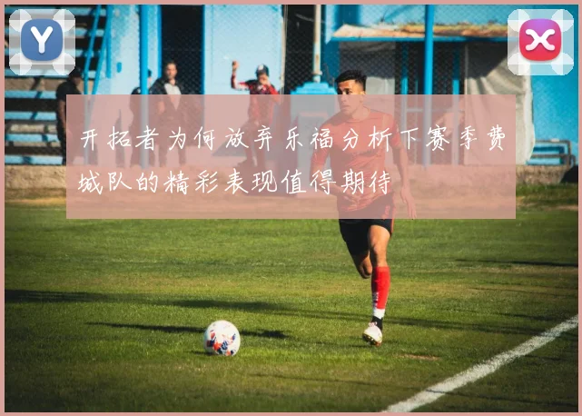 开拓者为何放弃乐福分析下赛季费城队的精彩表现值得期待