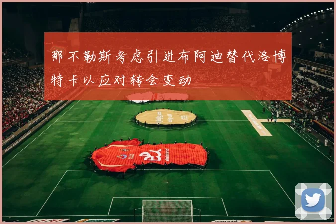 那不勒斯考虑引进布阿迪替代洛博特卡以应对转会变动