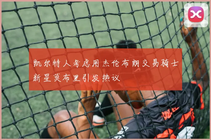 凯尔特人考虑用杰伦布朗交易骑士新星莫布里引发热议