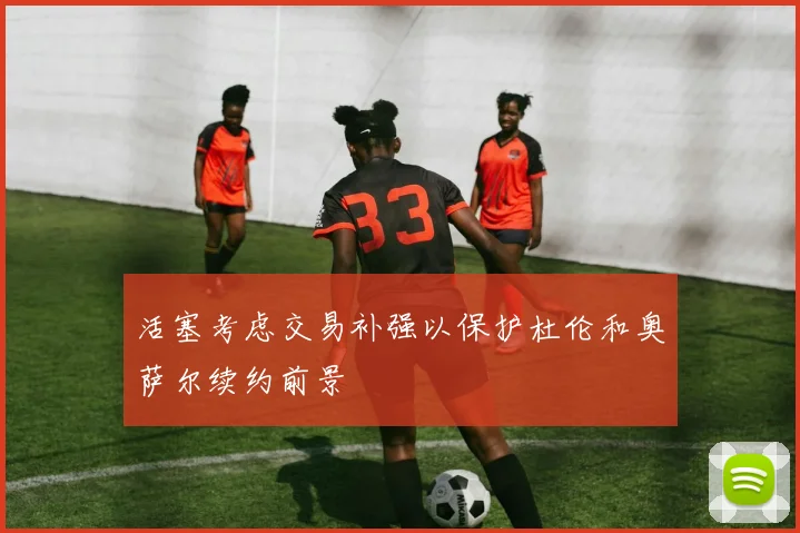 活塞考虑交易补强以保护杜伦和奥萨尔续约前景