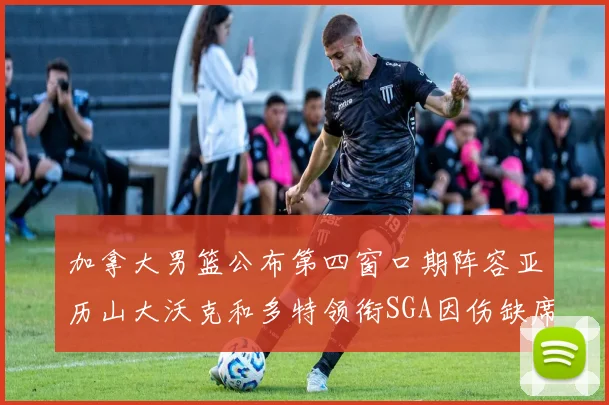 加拿大男篮公布第四窗口期阵容亚历山大沃克和多特领衔SGA因伤缺席